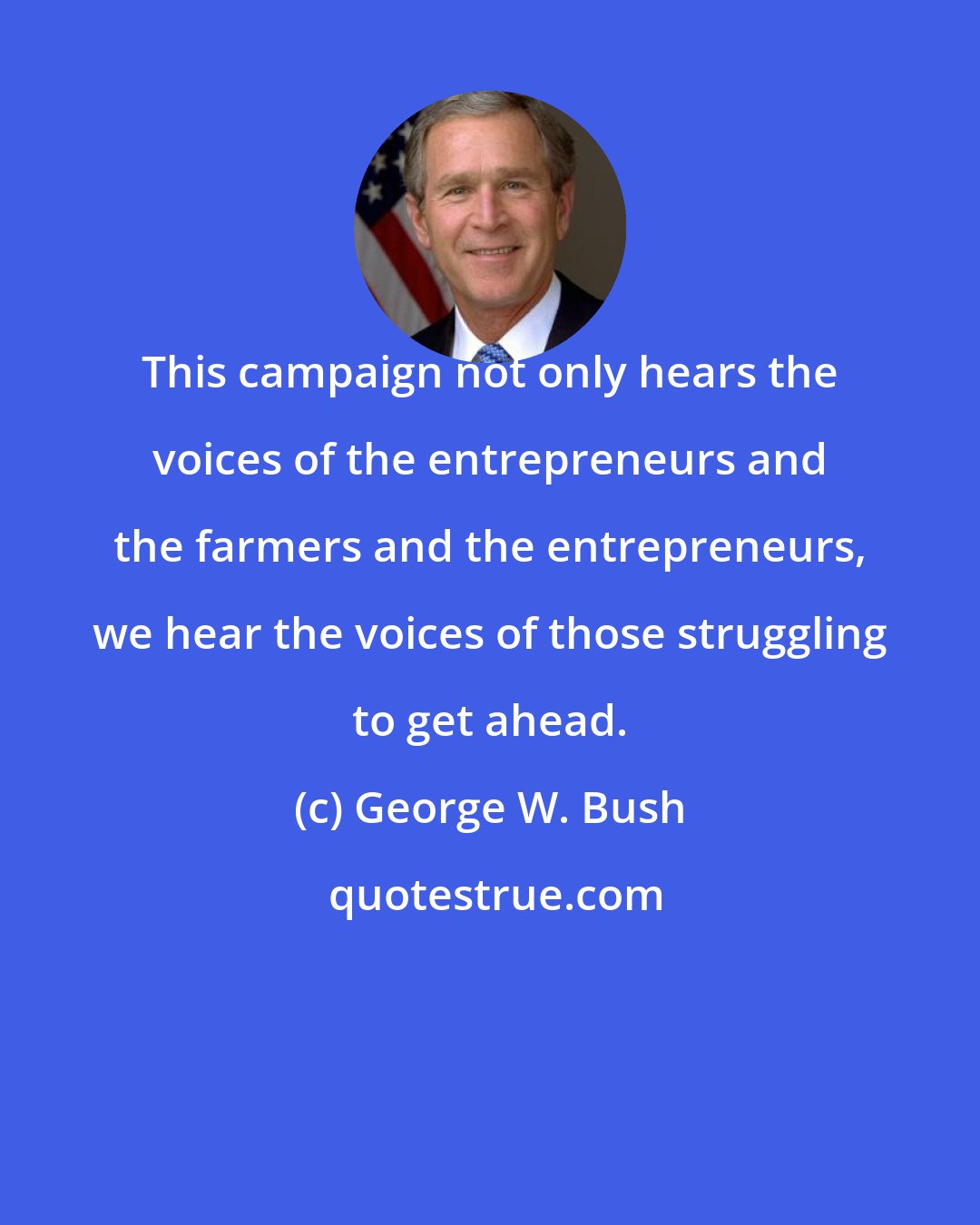 George W. Bush: This campaign not only hears the voices of the entrepreneurs and the farmers and the entrepreneurs, we hear the voices of those struggling to get ahead.