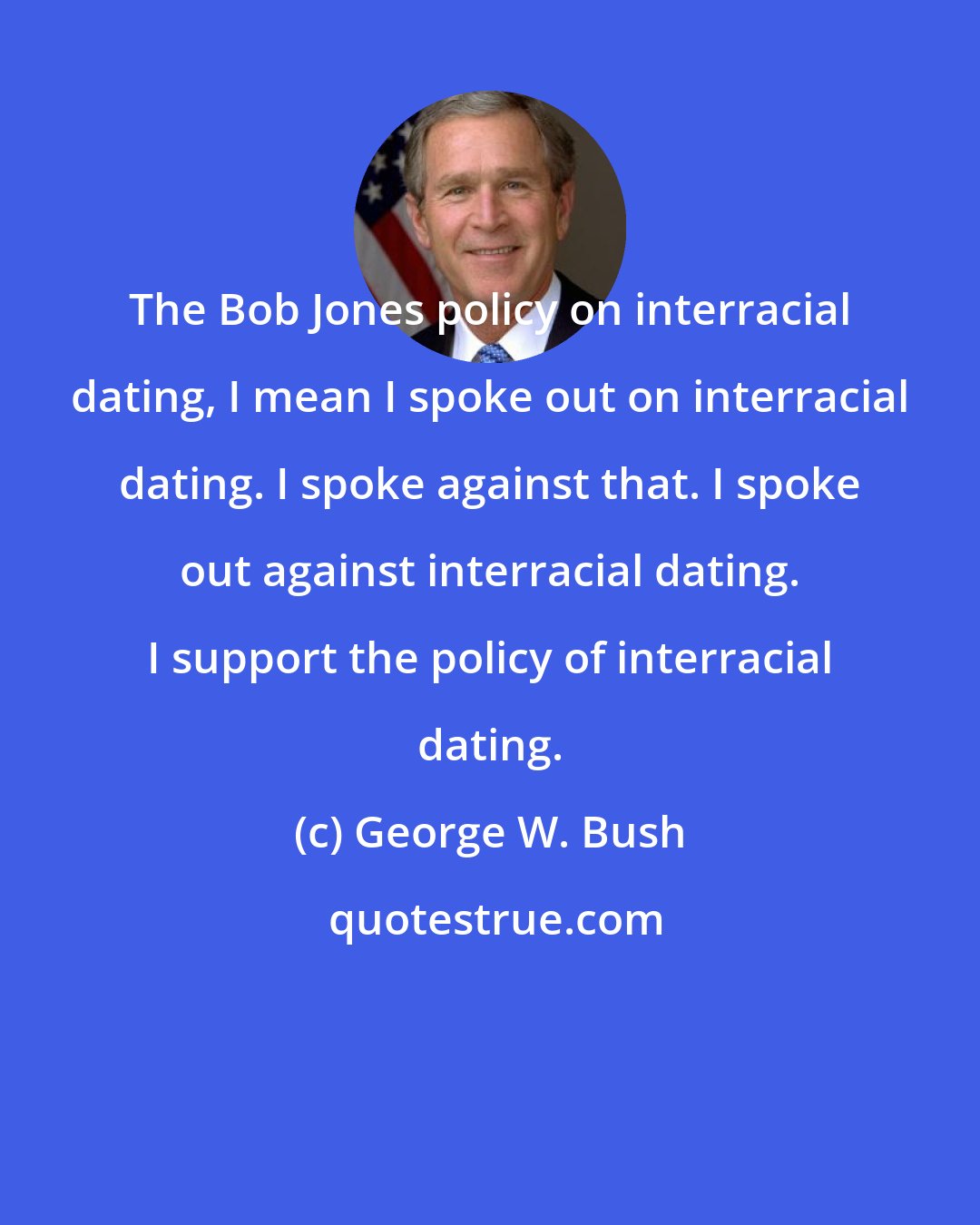 George W. Bush: The Bob Jones policy on interracial dating, I mean I spoke out on interracial dating. I spoke against that. I spoke out against interracial dating. I support the policy of interracial dating.