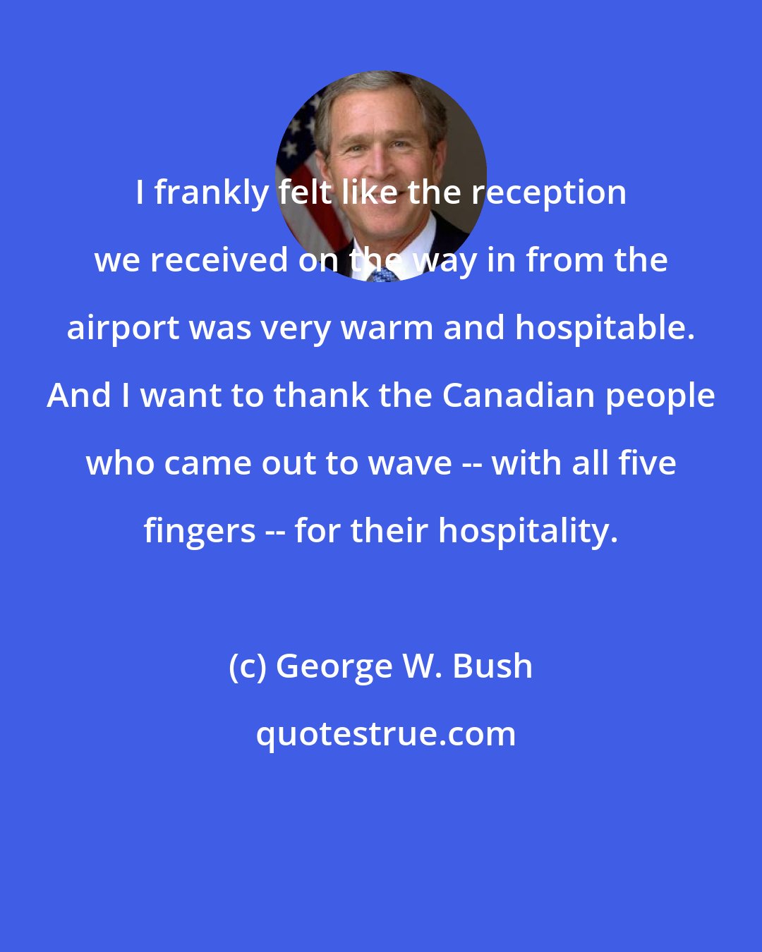 George W. Bush: I frankly felt like the reception we received on the way in from the airport was very warm and hospitable. And I want to thank the Canadian people who came out to wave -- with all five fingers -- for their hospitality.