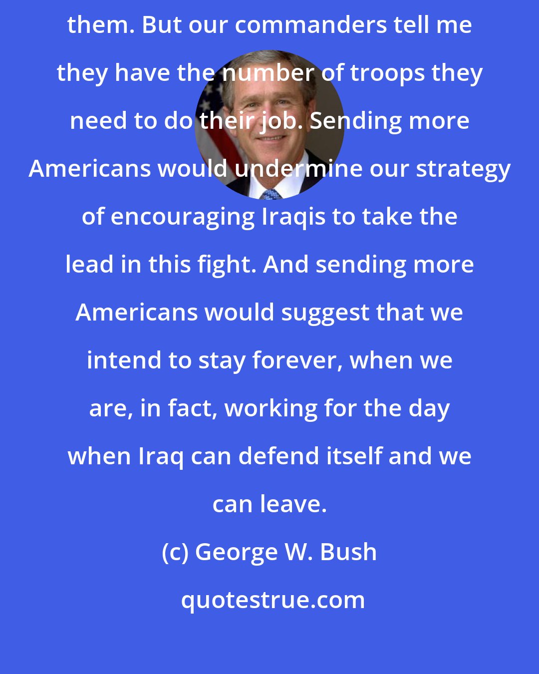 George W. Bush: If our commanders on the ground say we need more troops, I will send them. But our commanders tell me they have the number of troops they need to do their job. Sending more Americans would undermine our strategy of encouraging Iraqis to take the lead in this fight. And sending more Americans would suggest that we intend to stay forever, when we are, in fact, working for the day when Iraq can defend itself and we can leave.