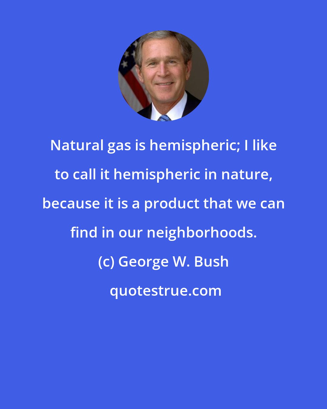 George W. Bush: Natural gas is hemispheric; I like to call it hemispheric in nature, because it is a product that we can find in our neighborhoods.