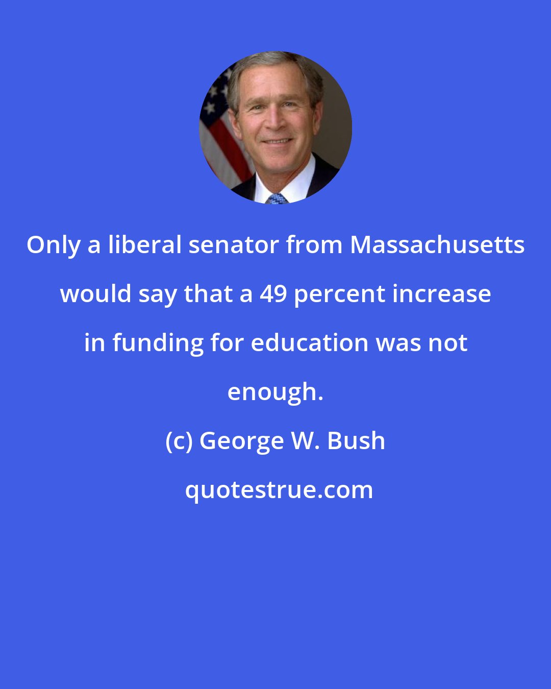 George W. Bush: Only a liberal senator from Massachusetts would say that a 49 percent increase in funding for education was not enough.