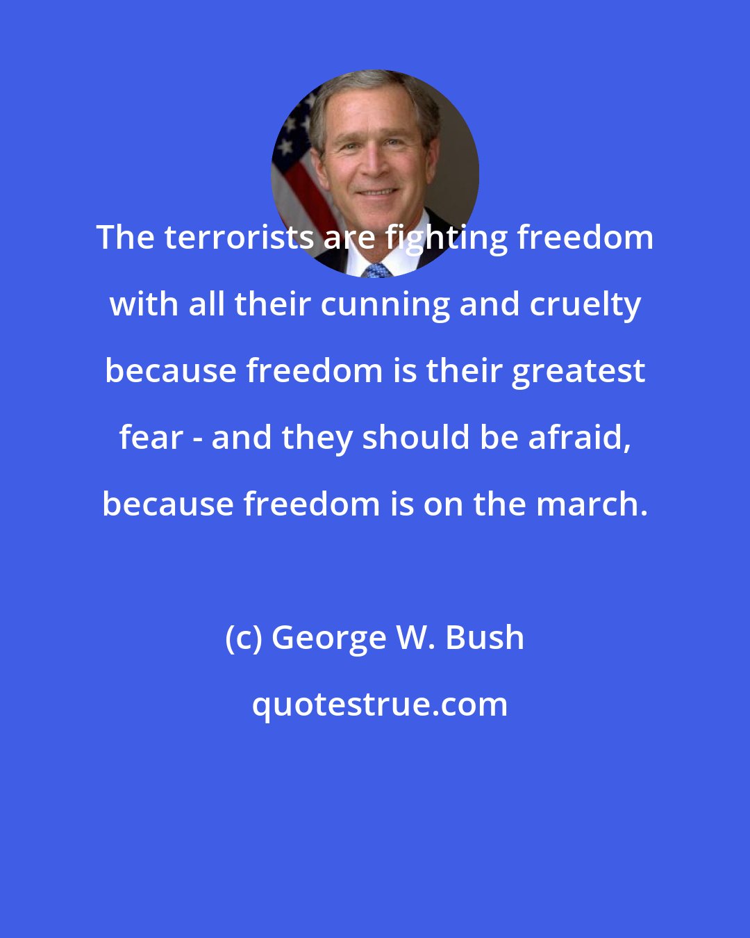 George W. Bush: The terrorists are fighting freedom with all their cunning and cruelty because freedom is their greatest fear - and they should be afraid, because freedom is on the march.