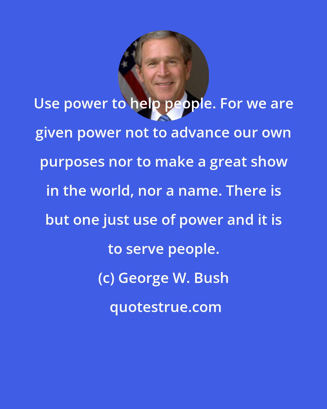 George W. Bush: Use power to help people. For we are given power not to advance our own purposes nor to make a great show in the world, nor a name. There is but one just use of power and it is to serve people.