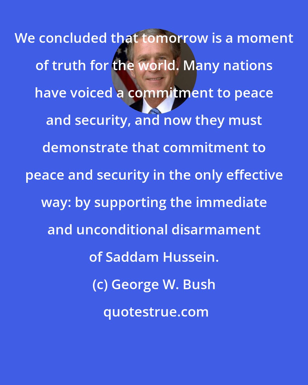 George W. Bush: We concluded that tomorrow is a moment of truth for the world. Many nations have voiced a commitment to peace and security, and now they must demonstrate that commitment to peace and security in the only effective way: by supporting the immediate and unconditional disarmament of Saddam Hussein.