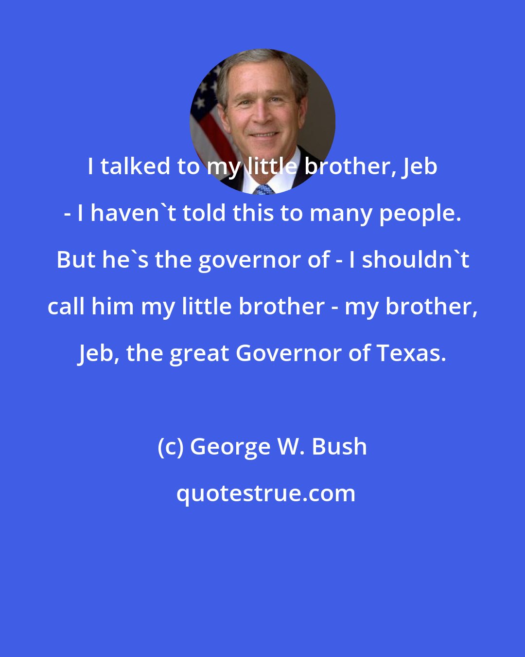 George W. Bush: I talked to my little brother, Jeb - I haven't told this to many people. But he's the governor of - I shouldn't call him my little brother - my brother, Jeb, the great Governor of Texas.