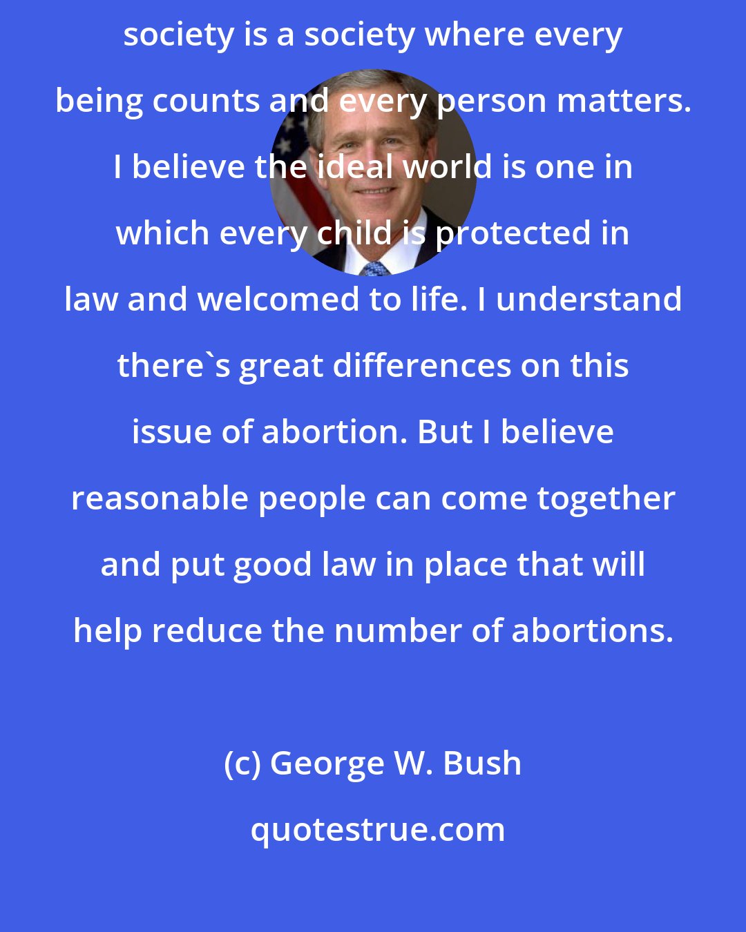 George W. Bush: I think it's important to promote a culture of life. I think a hospitable society is a society where every being counts and every person matters. I believe the ideal world is one in which every child is protected in law and welcomed to life. I understand there's great differences on this issue of abortion. But I believe reasonable people can come together and put good law in place that will help reduce the number of abortions.