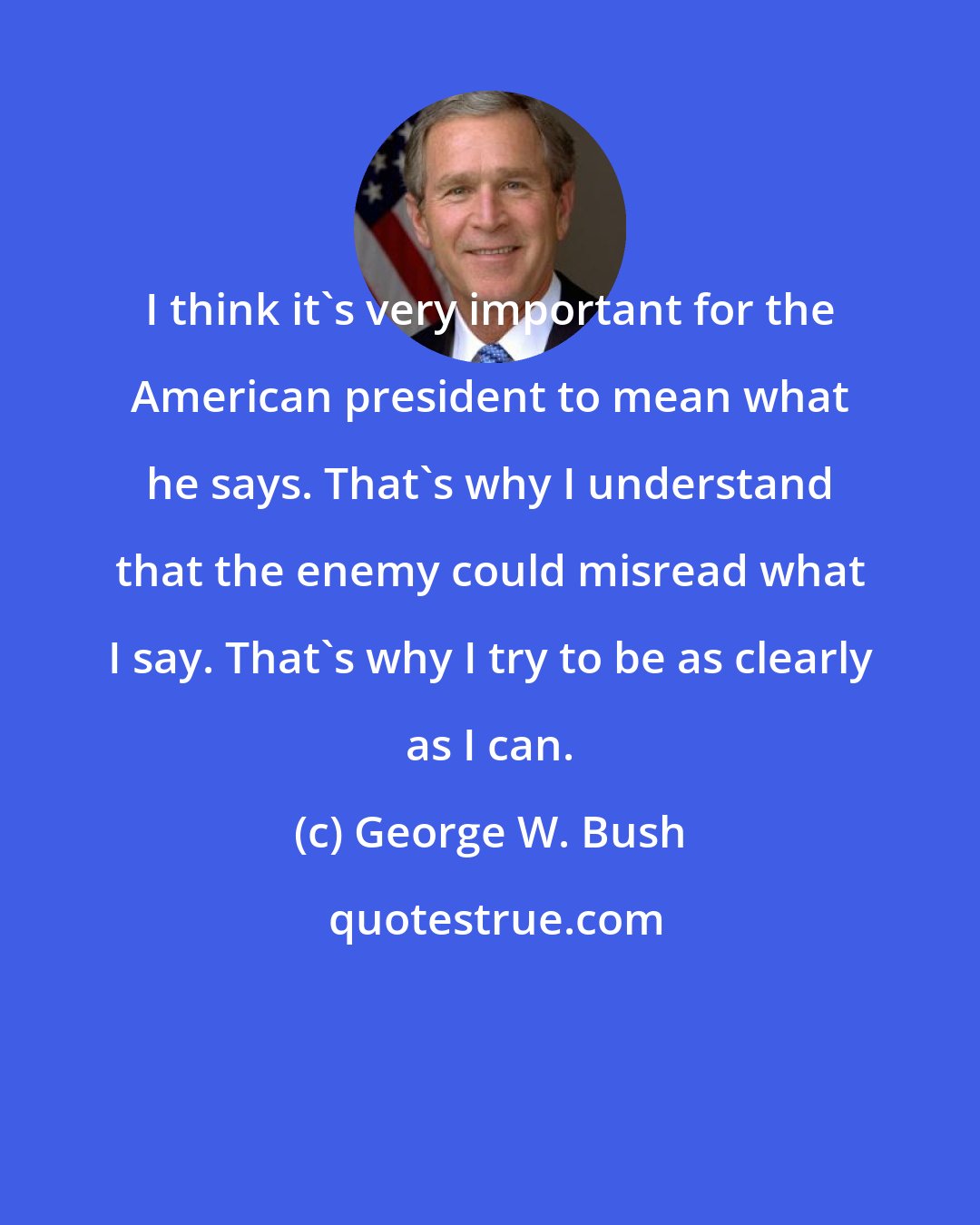 George W. Bush: I think it's very important for the American president to mean what he says. That's why I understand that the enemy could misread what I say. That's why I try to be as clearly as I can.