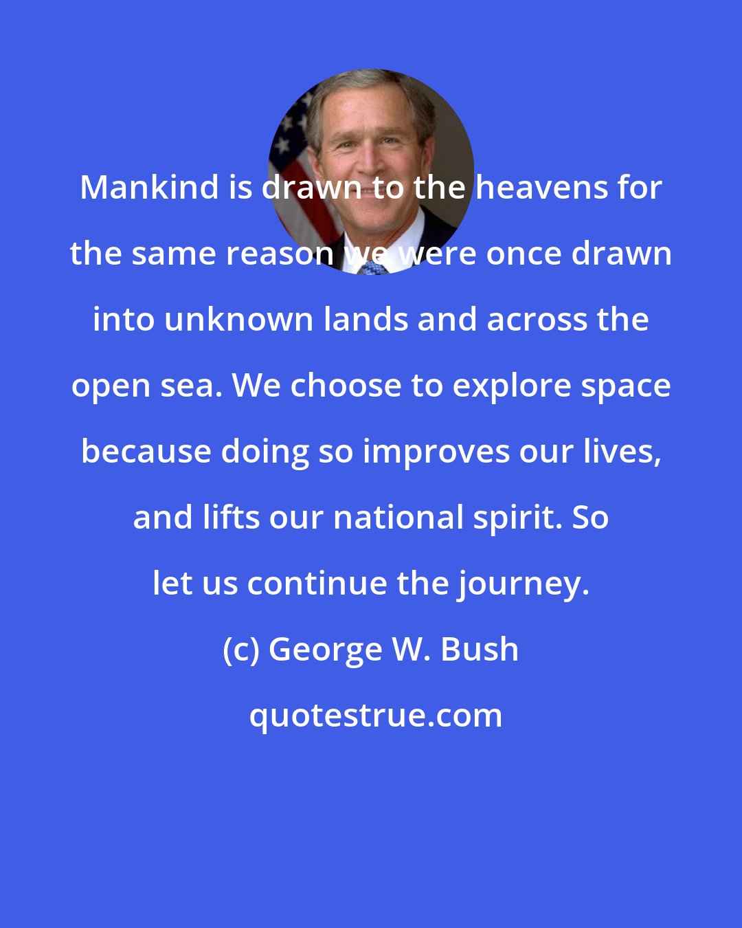 George W. Bush: Mankind is drawn to the heavens for the same reason we were once drawn into unknown lands and across the open sea. We choose to explore space because doing so improves our lives, and lifts our national spirit. So let us continue the journey.