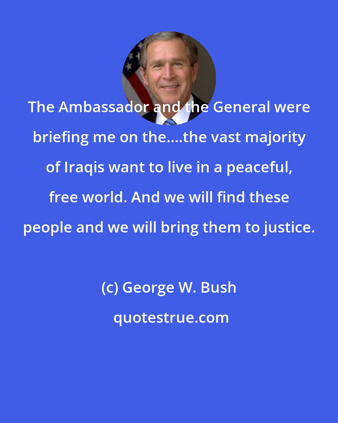 George W. Bush: The Ambassador and the General were briefing me on the....the vast majority of Iraqis want to live in a peaceful, free world. And we will find these people and we will bring them to justice.