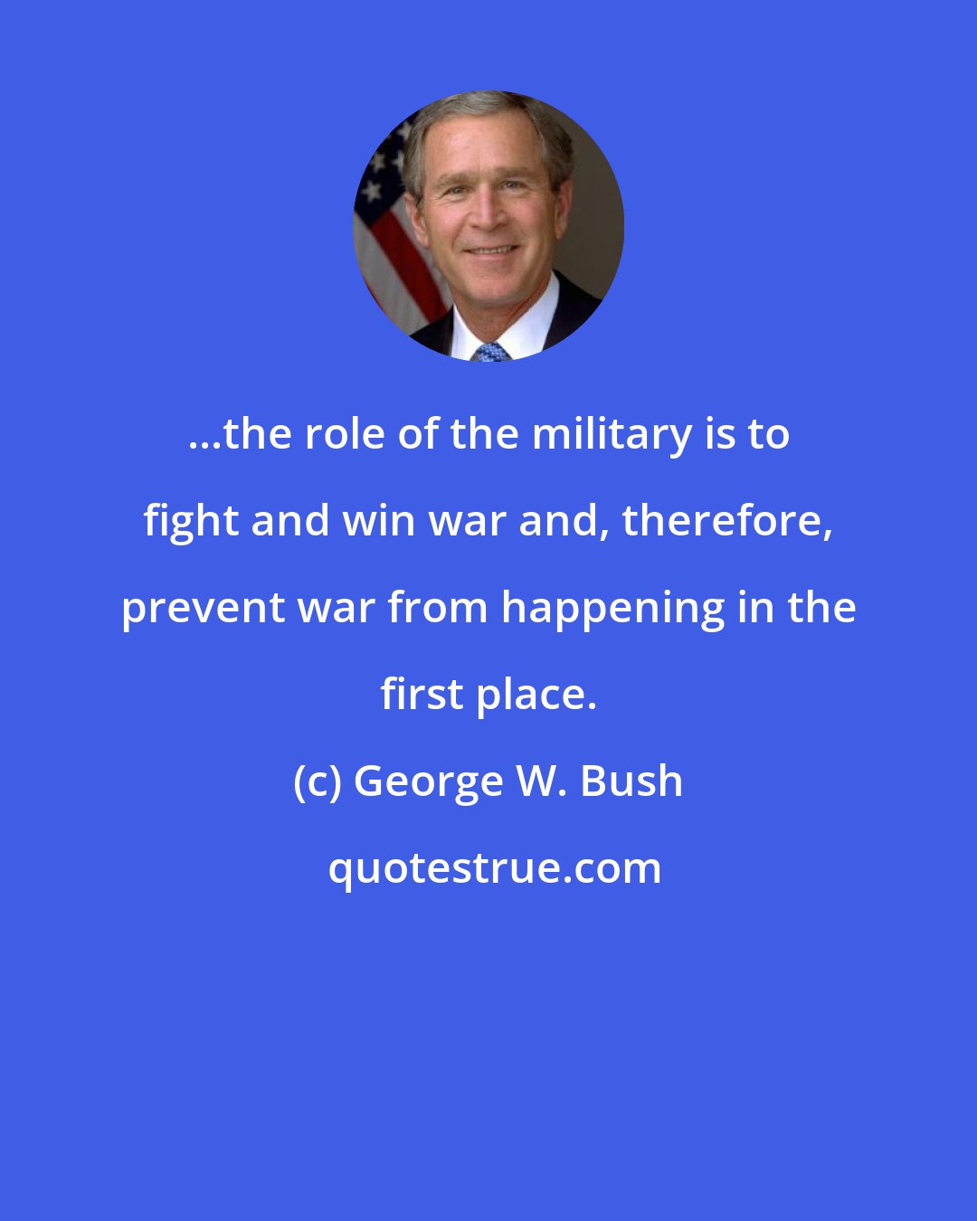 George W. Bush: ...the role of the military is to fight and win war and, therefore, prevent war from happening in the first place.