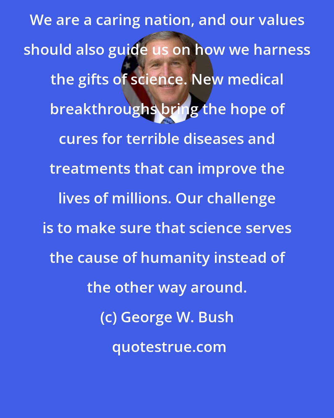 George W. Bush: We are a caring nation, and our values should also guide us on how we harness the gifts of science. New medical breakthroughs bring the hope of cures for terrible diseases and treatments that can improve the lives of millions. Our challenge is to make sure that science serves the cause of humanity instead of the other way around.