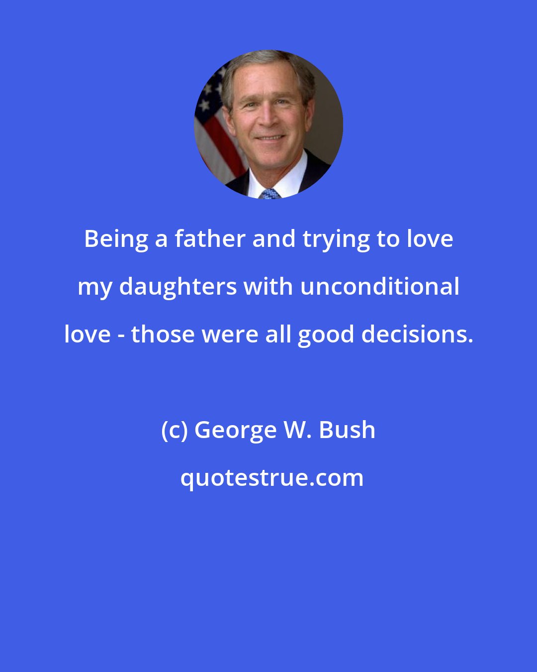 George W. Bush: Being a father and trying to love my daughters with unconditional love - those were all good decisions.