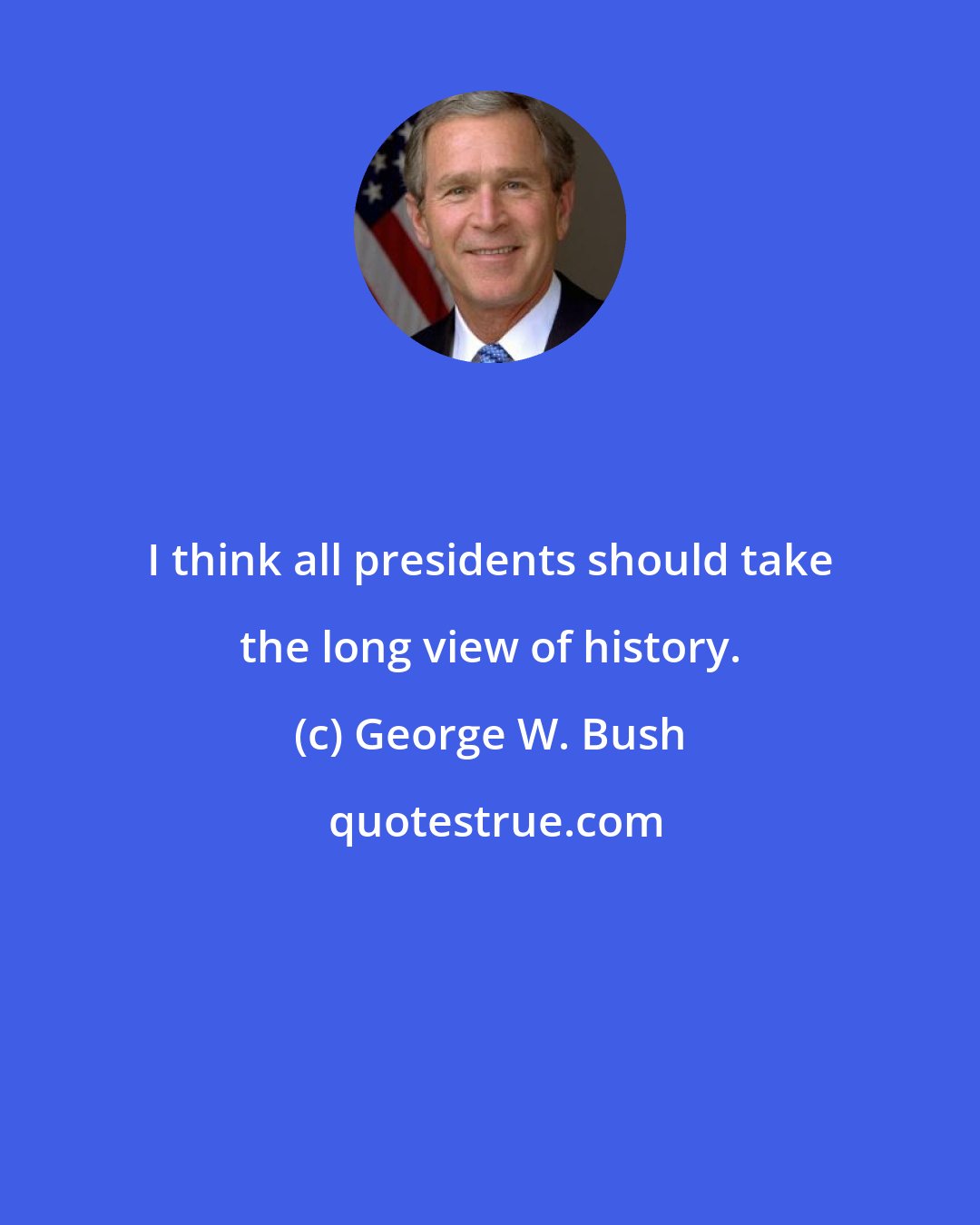 George W. Bush: I think all presidents should take the long view of history.