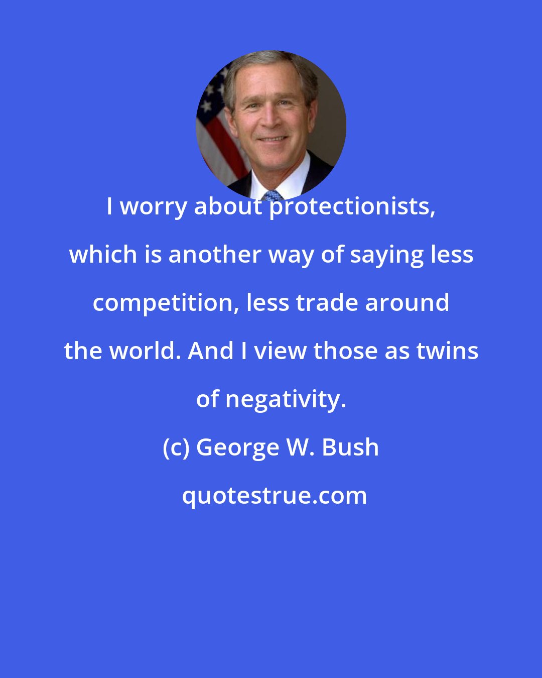 George W. Bush: I worry about protectionists, which is another way of saying less competition, less trade around the world. And I view those as twins of negativity.