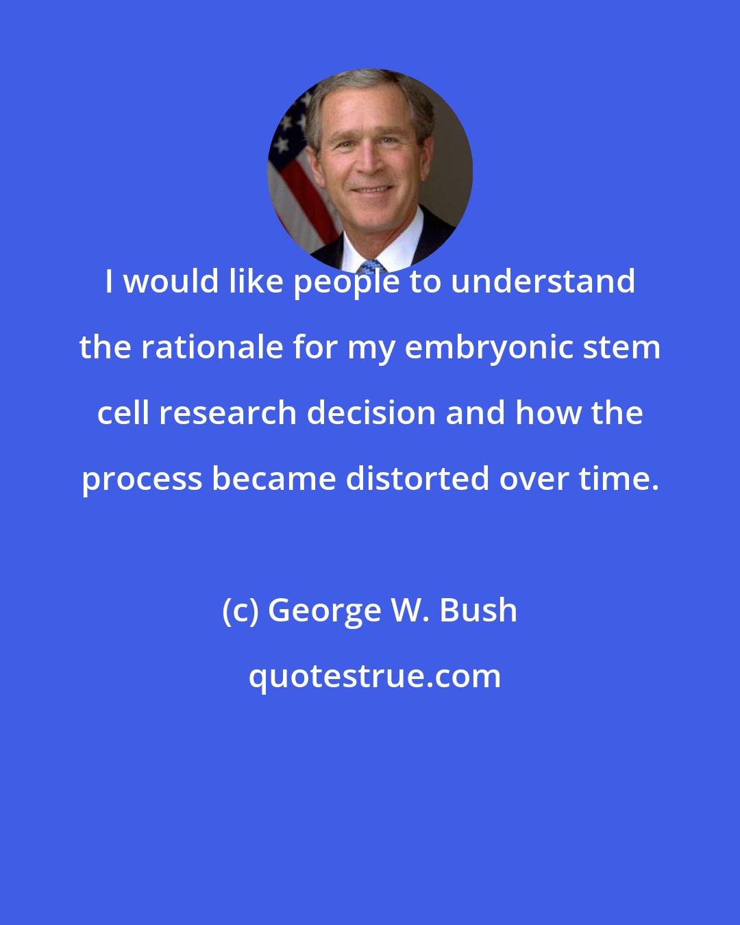 George W. Bush: I would like people to understand the rationale for my embryonic stem cell research decision and how the process became distorted over time.