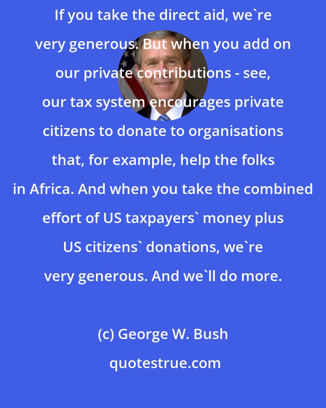 George W. Bush: If you take all the food aid, America is by far the most generous country. If you take the direct aid, we're very generous. But when you add on our private contributions - see, our tax system encourages private citizens to donate to organisations that, for example, help the folks in Africa. And when you take the combined effort of US taxpayers' money plus US citizens' donations, we're very generous. And we'll do more.