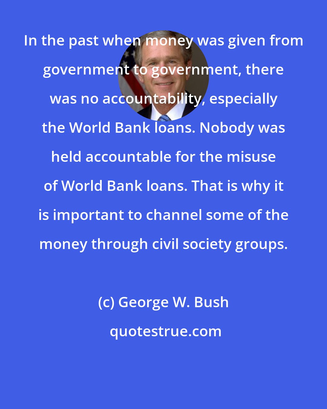 George W. Bush: In the past when money was given from government to government, there was no accountability, especially the World Bank loans. Nobody was held accountable for the misuse of World Bank loans. That is why it is important to channel some of the money through civil society groups.