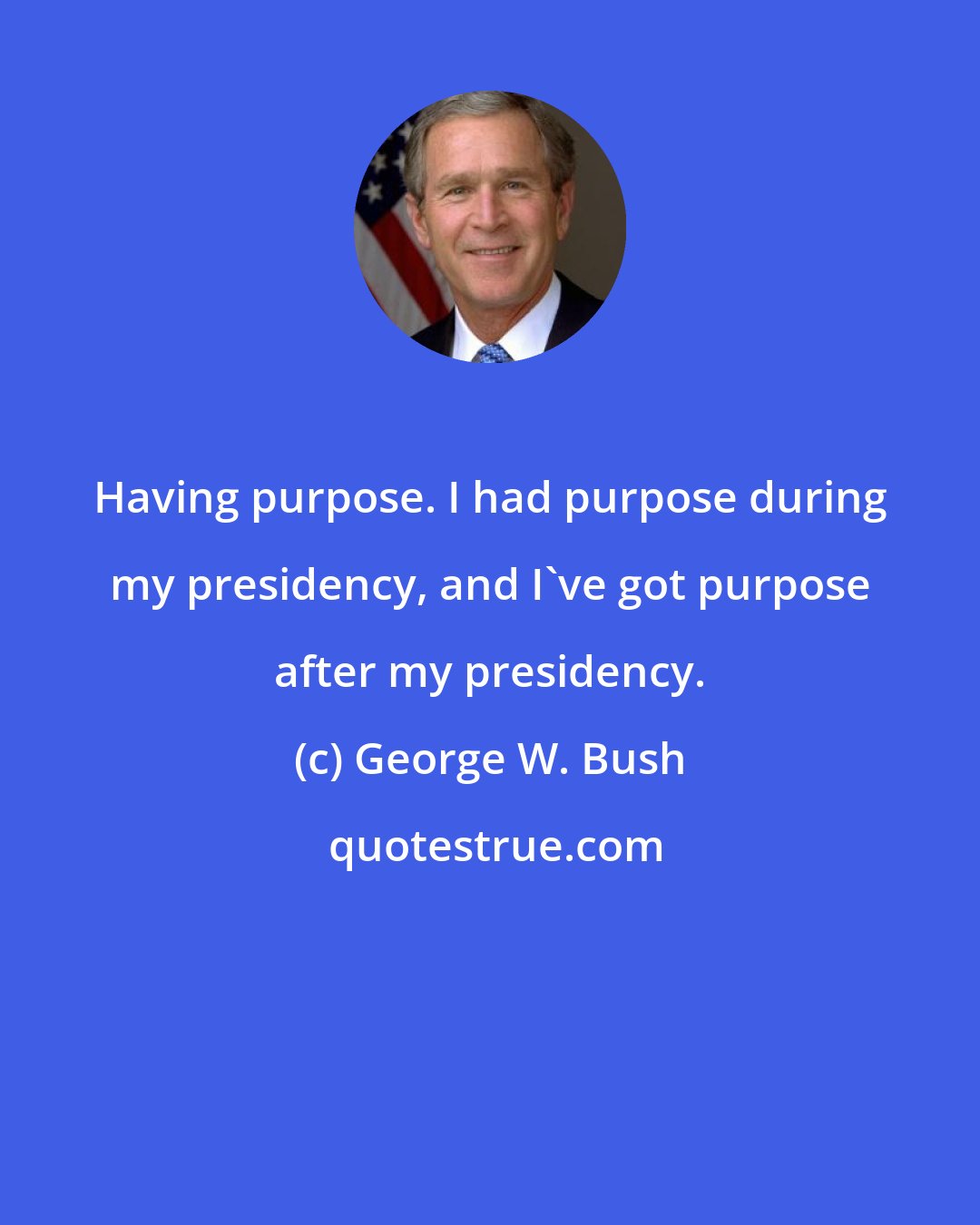 George W. Bush: Having purpose. I had purpose during my presidency, and I've got purpose after my presidency.
