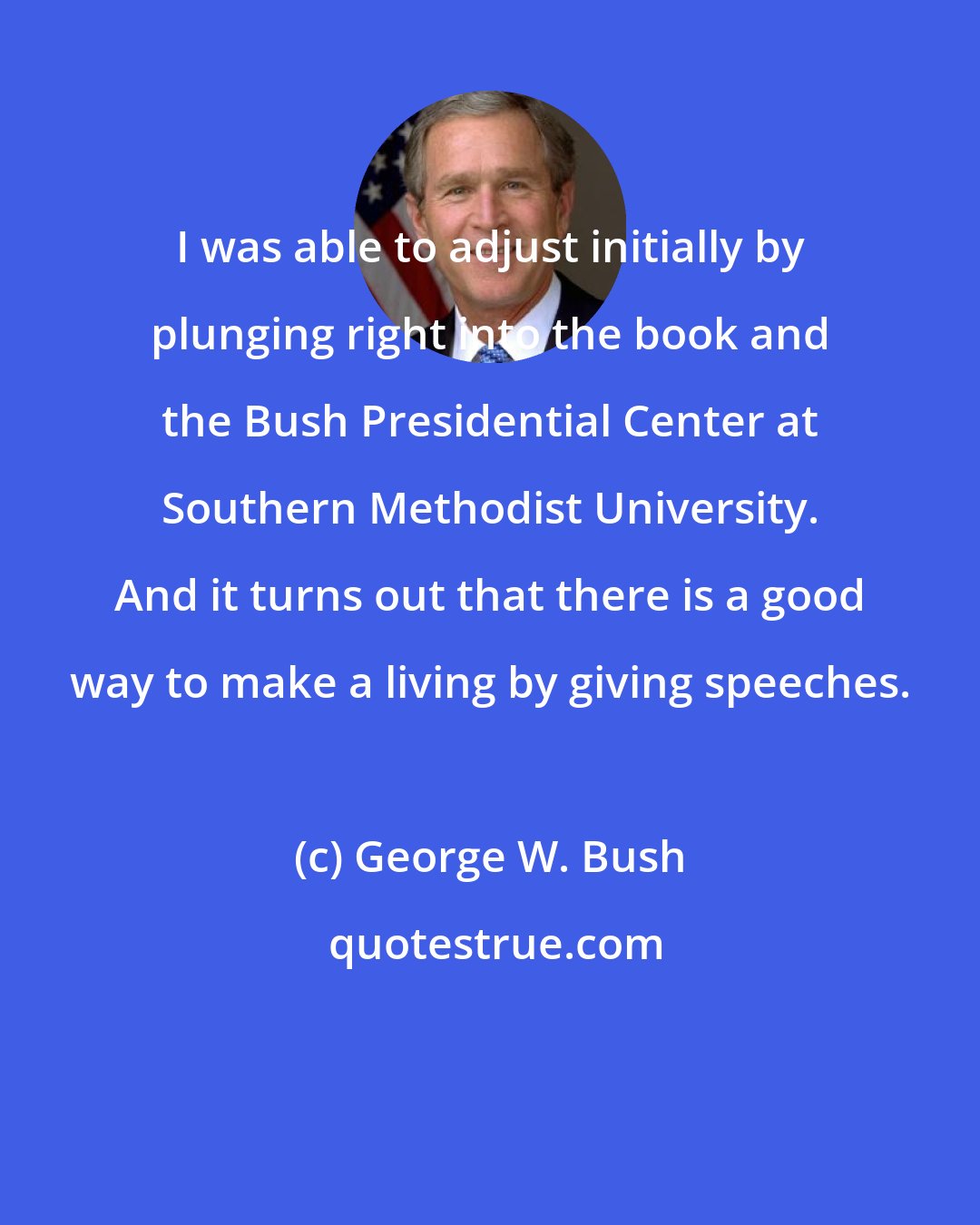 George W. Bush: I was able to adjust initially by plunging right into the book and the Bush Presidential Center at Southern Methodist University. And it turns out that there is a good way to make a living by giving speeches.