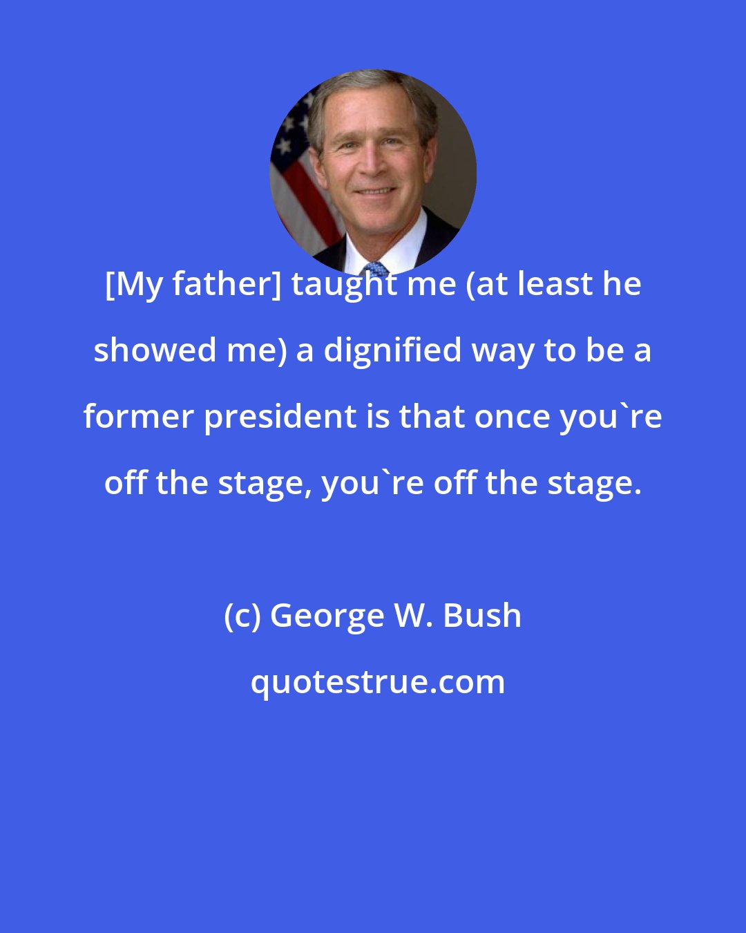 George W. Bush: [My father] taught me (at least he showed me) a dignified way to be a former president is that once you're off the stage, you're off the stage.