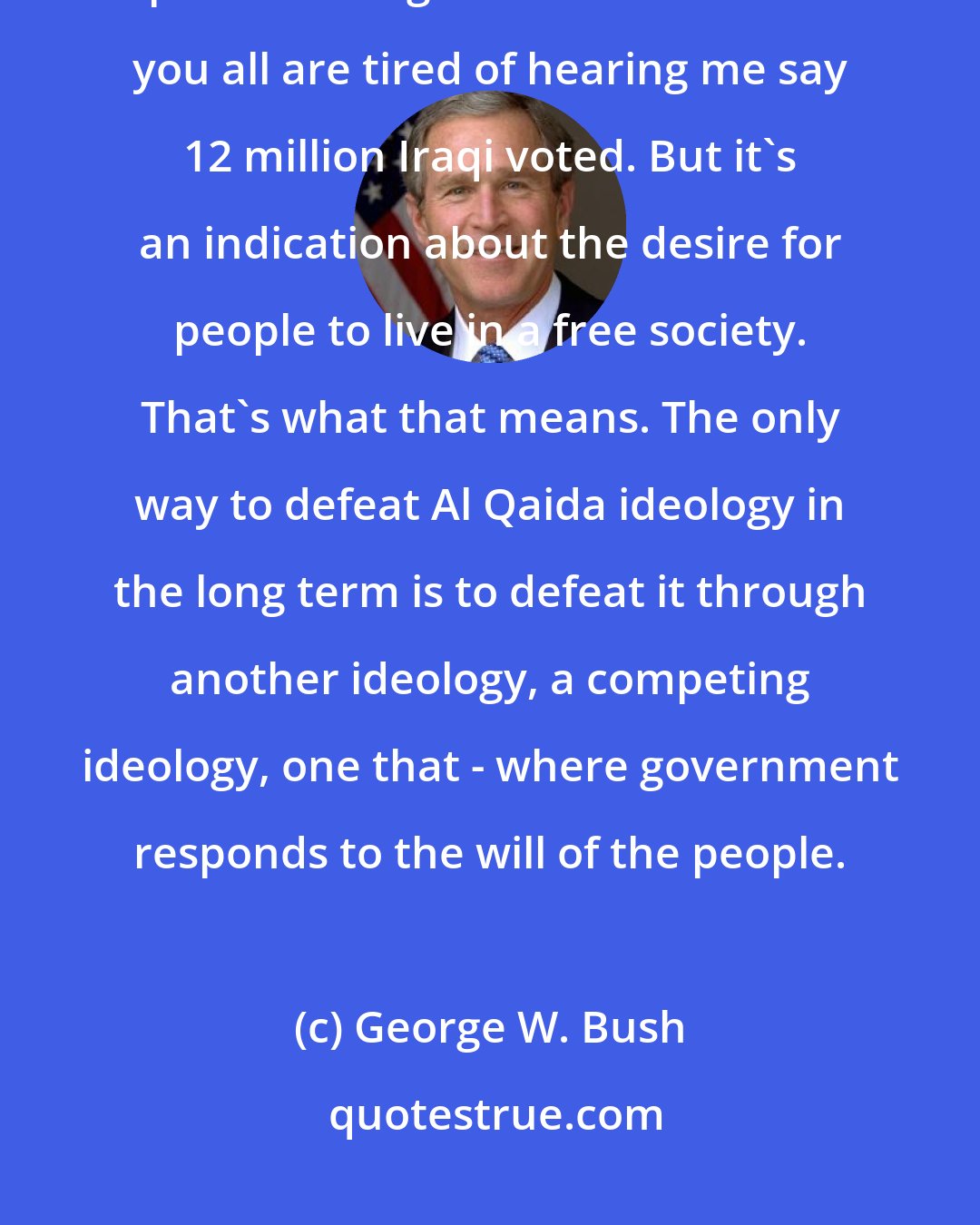George W. Bush: The challenge in Iraq is to provide a security plan such that a political process can go forward. I'm sure you all are tired of hearing me say 12 million Iraqi voted. But it's an indication about the desire for people to live in a free society. That's what that means. The only way to defeat Al Qaida ideology in the long term is to defeat it through another ideology, a competing ideology, one that - where government responds to the will of the people.