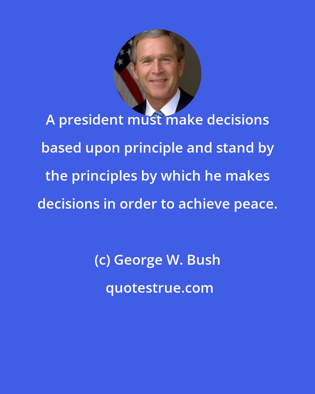 George W. Bush: A president must make decisions based upon principle and stand by the principles by which he makes decisions in order to achieve peace.