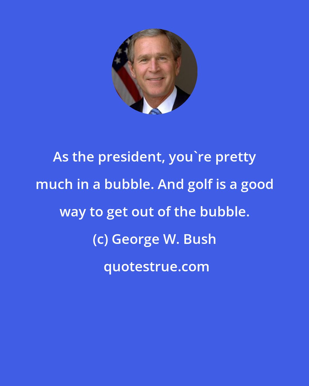 George W. Bush: As the president, you're pretty much in a bubble. And golf is a good way to get out of the bubble.