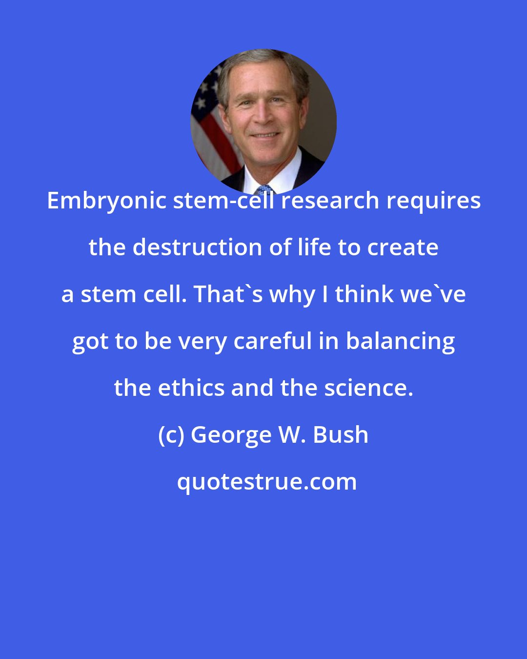 George W. Bush: Embryonic stem-cell research requires the destruction of life to create a stem cell. That's why I think we've got to be very careful in balancing the ethics and the science.