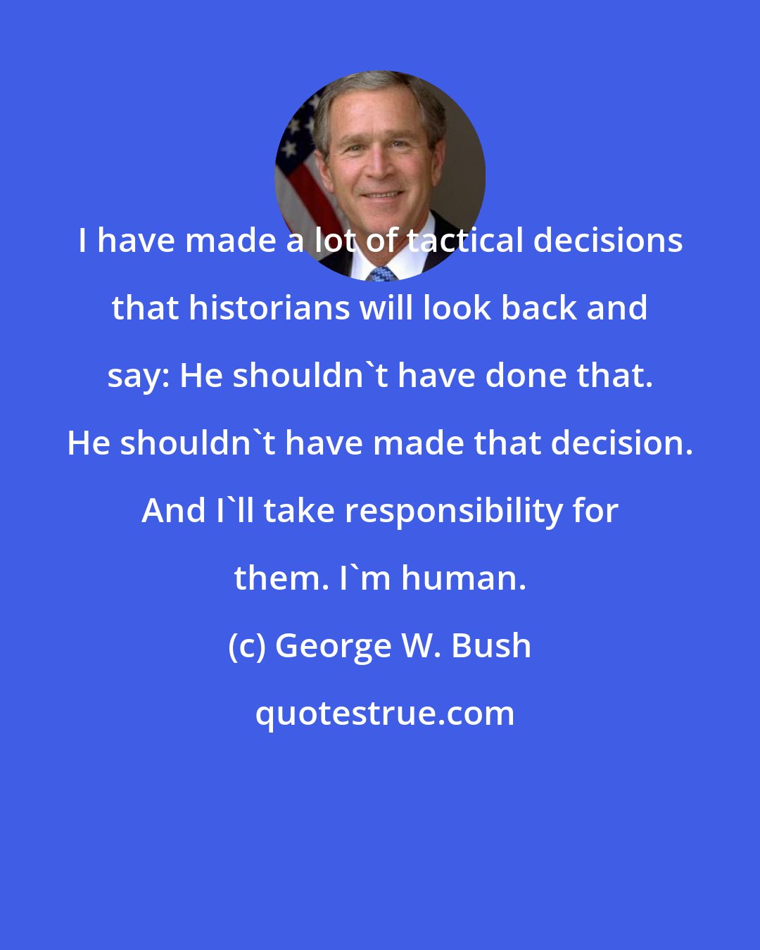 George W. Bush: I have made a lot of tactical decisions that historians will look back and say: He shouldn't have done that. He shouldn't have made that decision. And I'll take responsibility for them. I'm human.