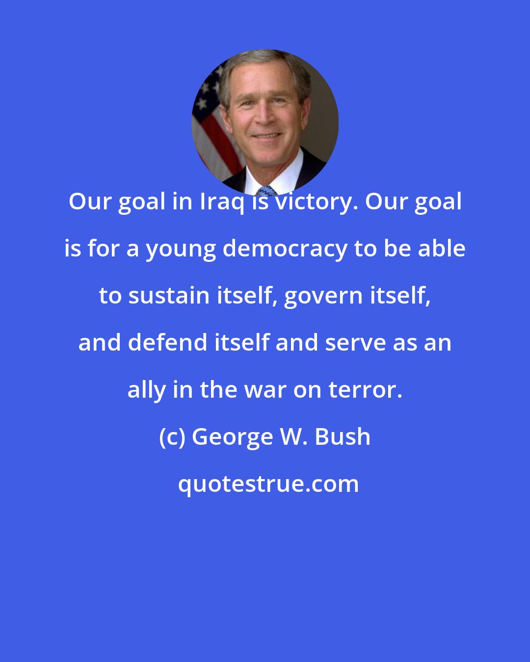 George W. Bush: Our goal in Iraq is victory. Our goal is for a young democracy to be able to sustain itself, govern itself, and defend itself and serve as an ally in the war on terror.