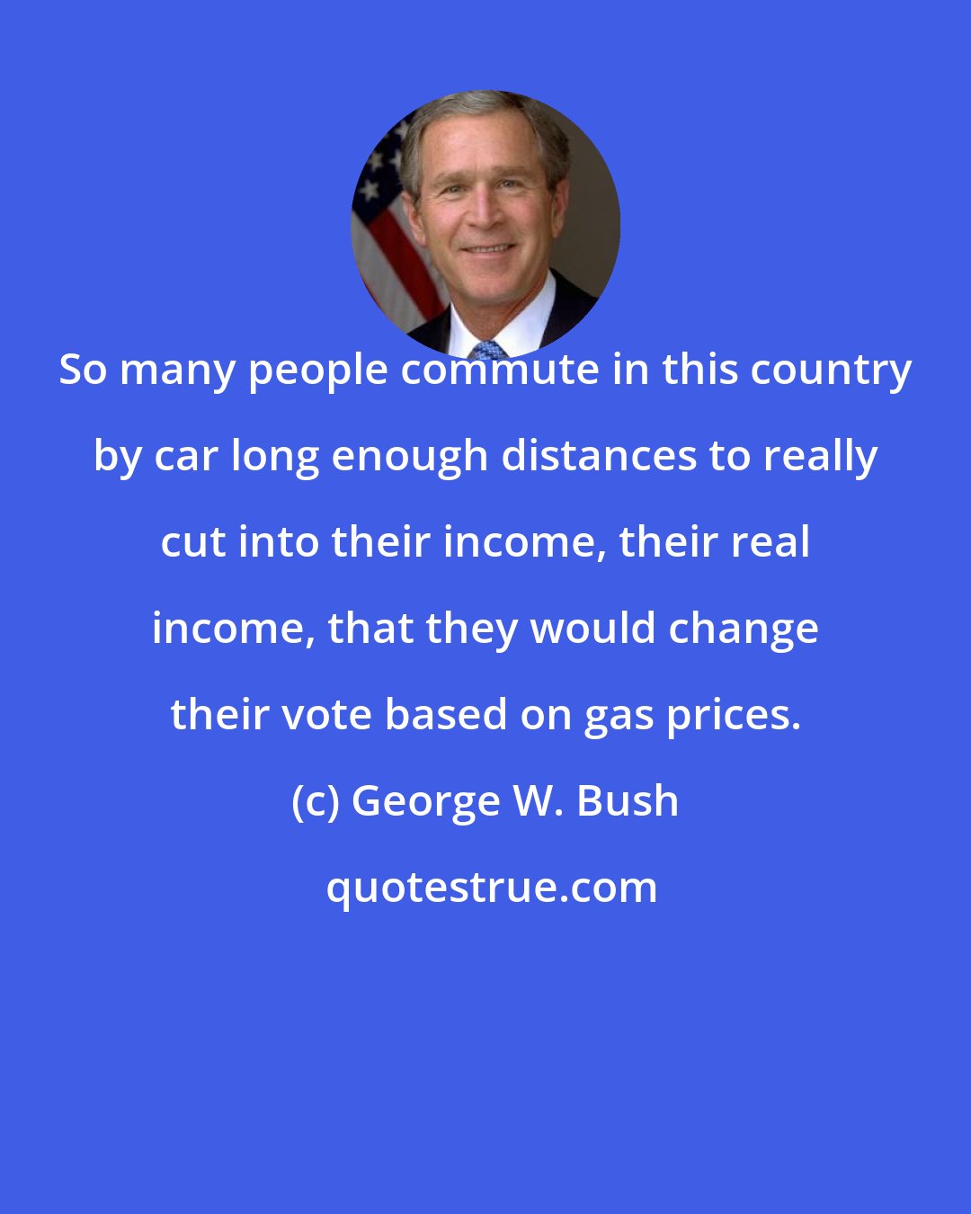 George W. Bush: So many people commute in this country by car long enough distances to really cut into their income, their real income, that they would change their vote based on gas prices.