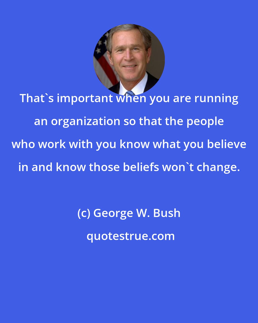 George W. Bush: That's important when you are running an organization so that the people who work with you know what you believe in and know those beliefs won't change.