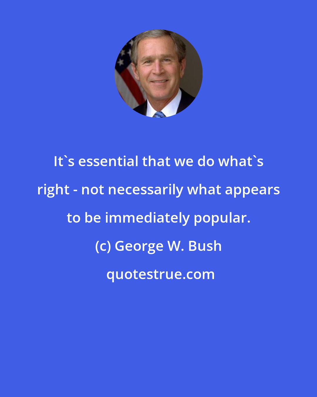 George W. Bush: It's essential that we do what's right - not necessarily what appears to be immediately popular.