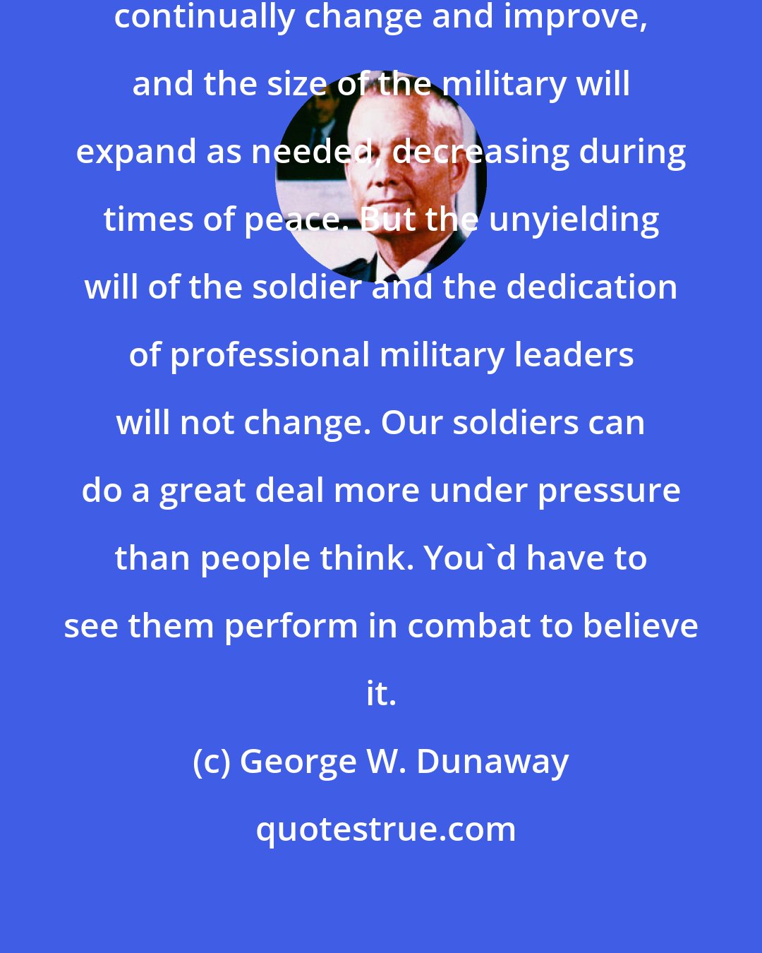 George W. Dunaway: The equipment and weaponry will continually change and improve, and the size of the military will expand as needed, decreasing during times of peace. But the unyielding will of the soldier and the dedication of professional military leaders will not change. Our soldiers can do a great deal more under pressure than people think. You'd have to see them perform in combat to believe it.