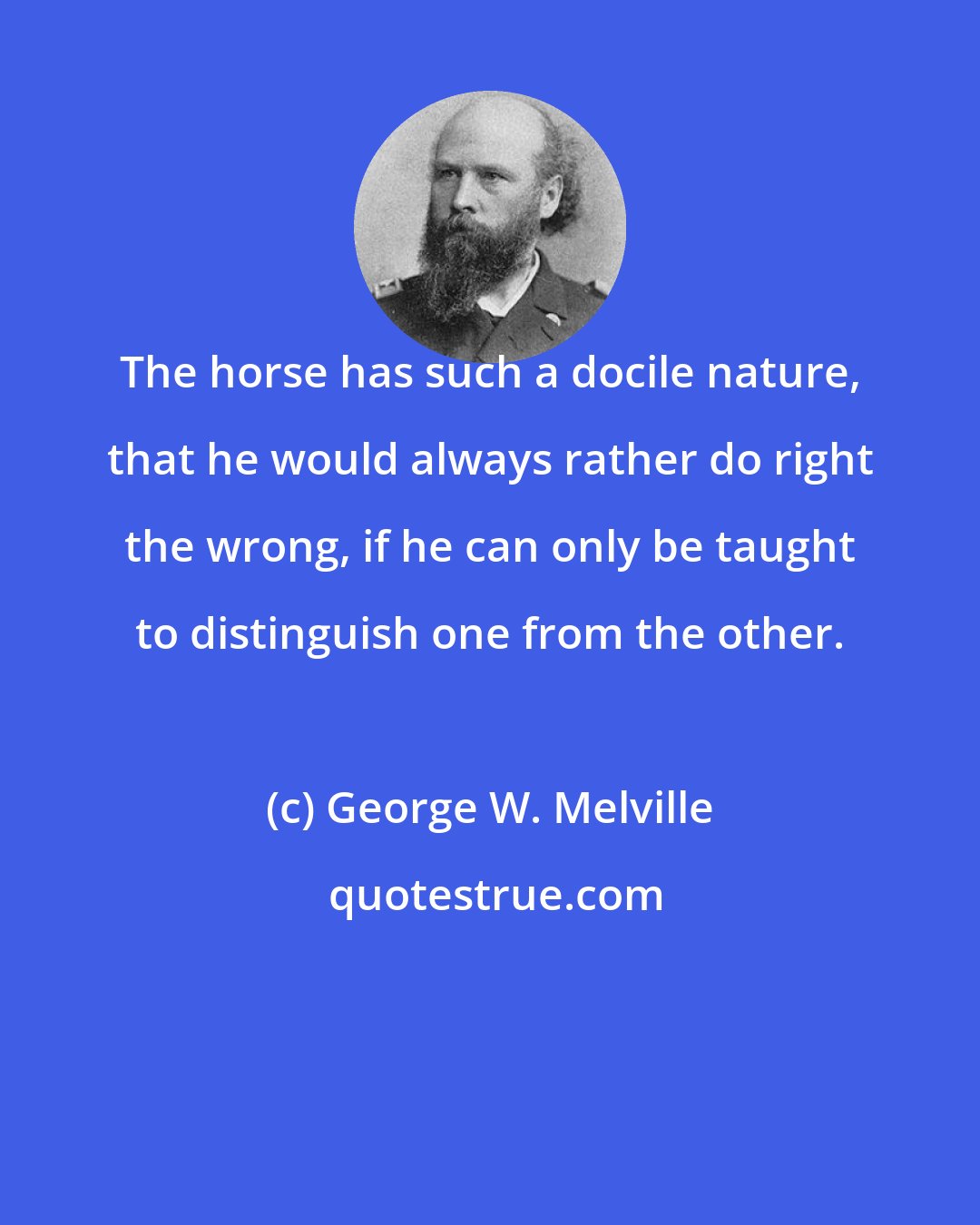 George W. Melville: The horse has such a docile nature, that he would always rather do right the wrong, if he can only be taught to distinguish one from the other.