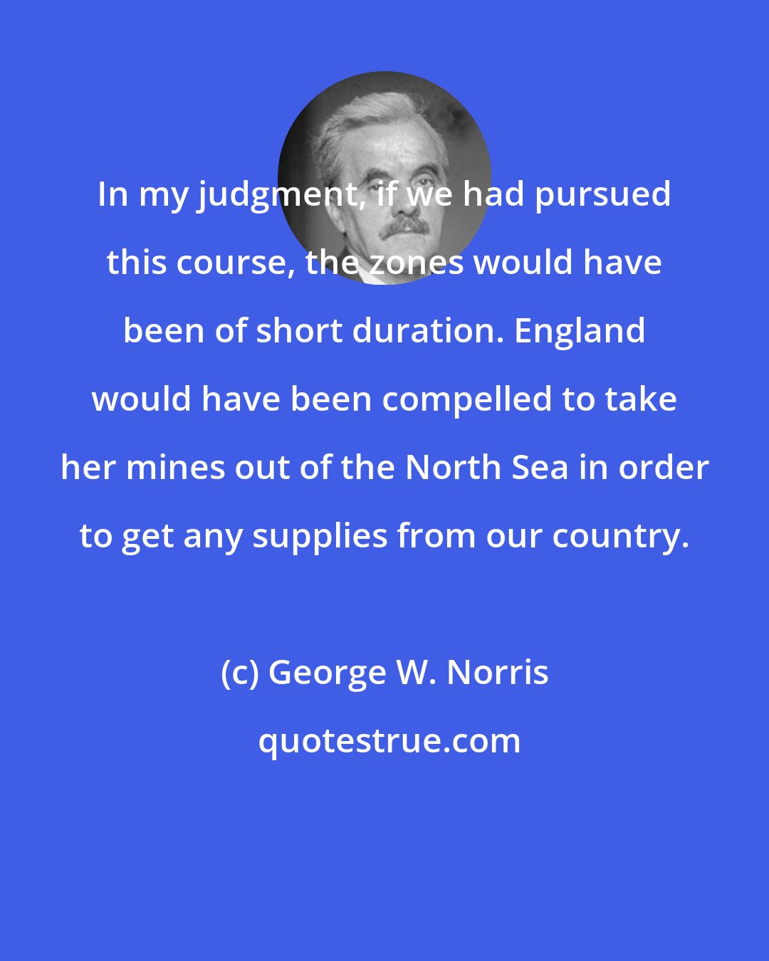 George W. Norris: In my judgment, if we had pursued this course, the zones would have been of short duration. England would have been compelled to take her mines out of the North Sea in order to get any supplies from our country.