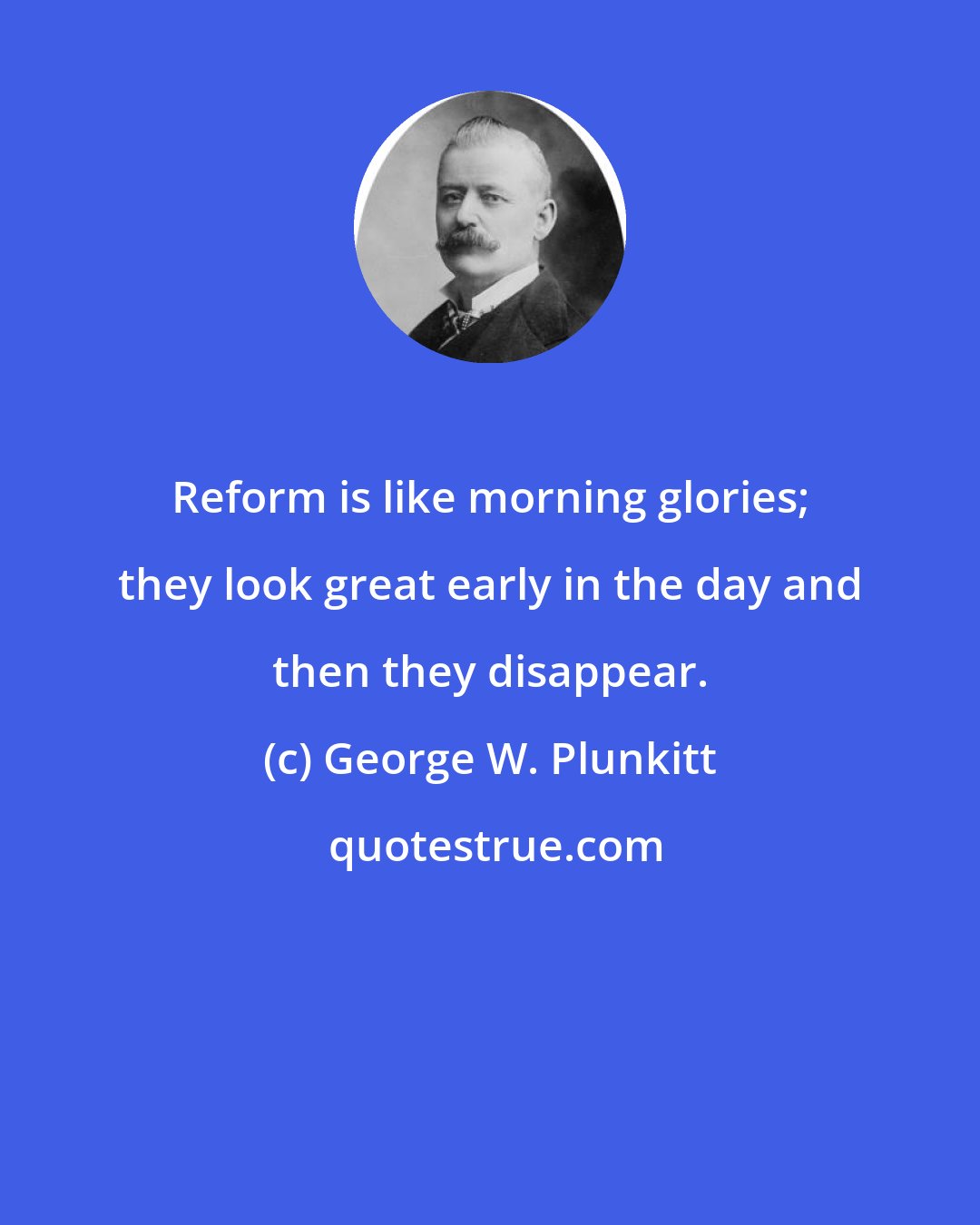 George W. Plunkitt: Reform is like morning glories; they look great early in the day and then they disappear.