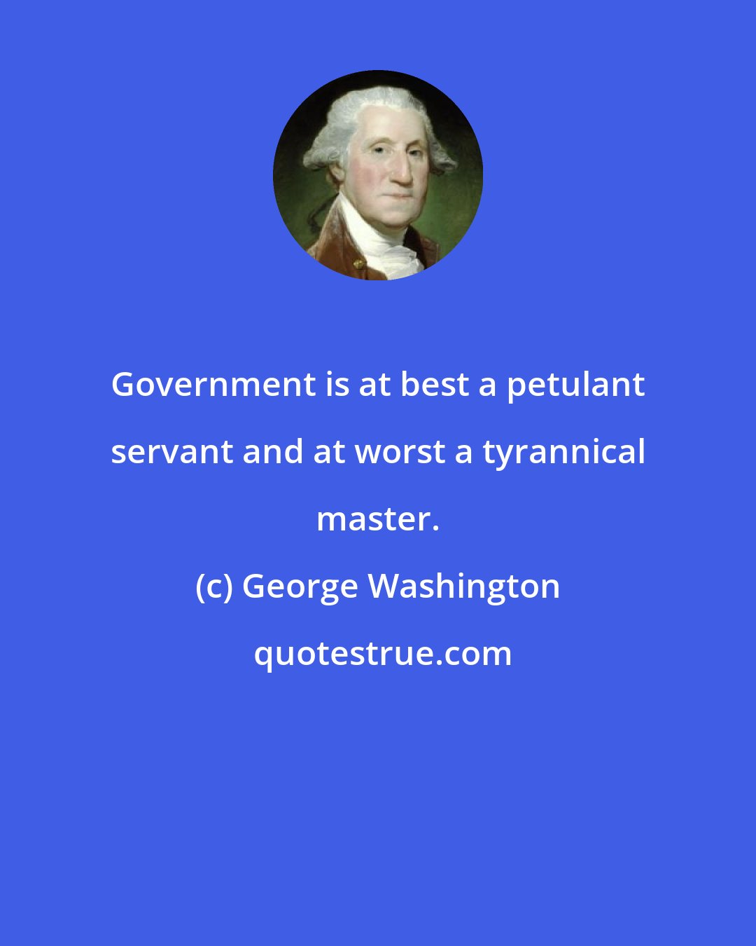 George Washington: Government is at best a petulant servant and at worst a tyrannical master.