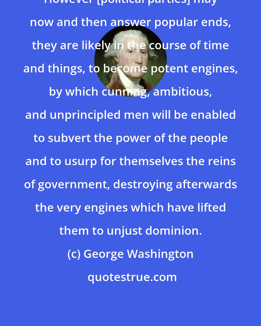 George Washington: However [political parties] may now and then answer popular ends, they are likely in the course of time and things, to become potent engines, by which cunning, ambitious, and unprincipled men will be enabled to subvert the power of the people and to usurp for themselves the reins of government, destroying afterwards the very engines which have lifted them to unjust dominion.