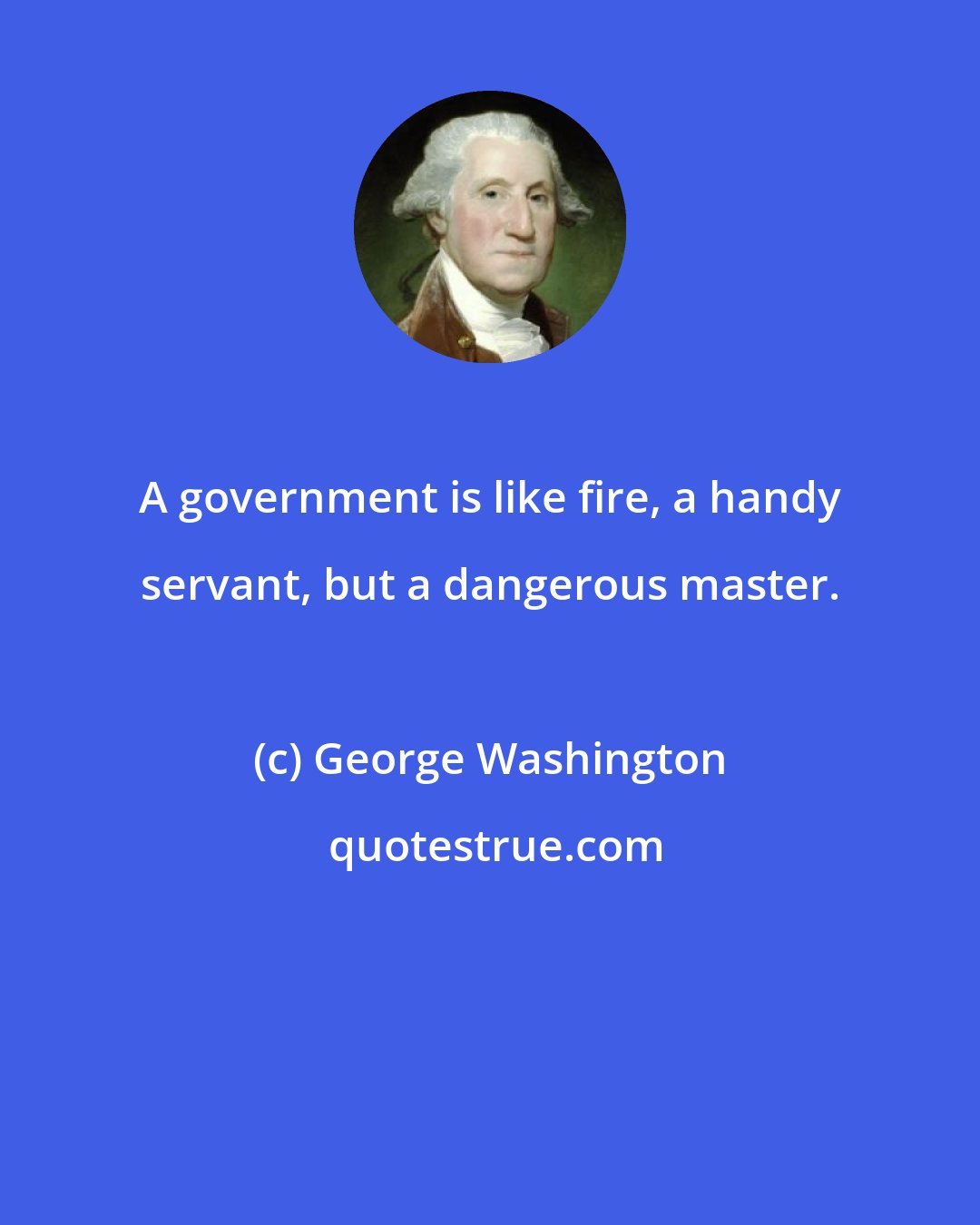 George Washington: A government is like fire, a handy servant, but a dangerous master.