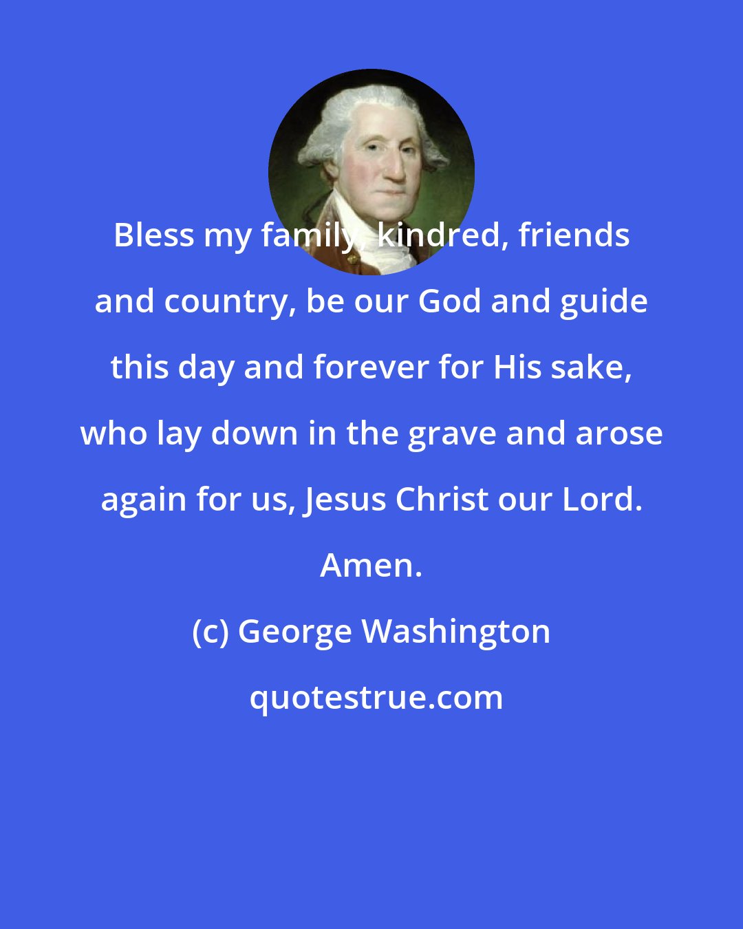 George Washington: Bless my family, kindred, friends and country, be our God and guide this day and forever for His sake, who lay down in the grave and arose again for us, Jesus Christ our Lord. Amen.