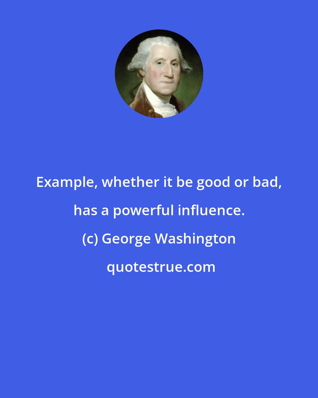 George Washington: Example, whether it be good or bad, has a powerful influence.