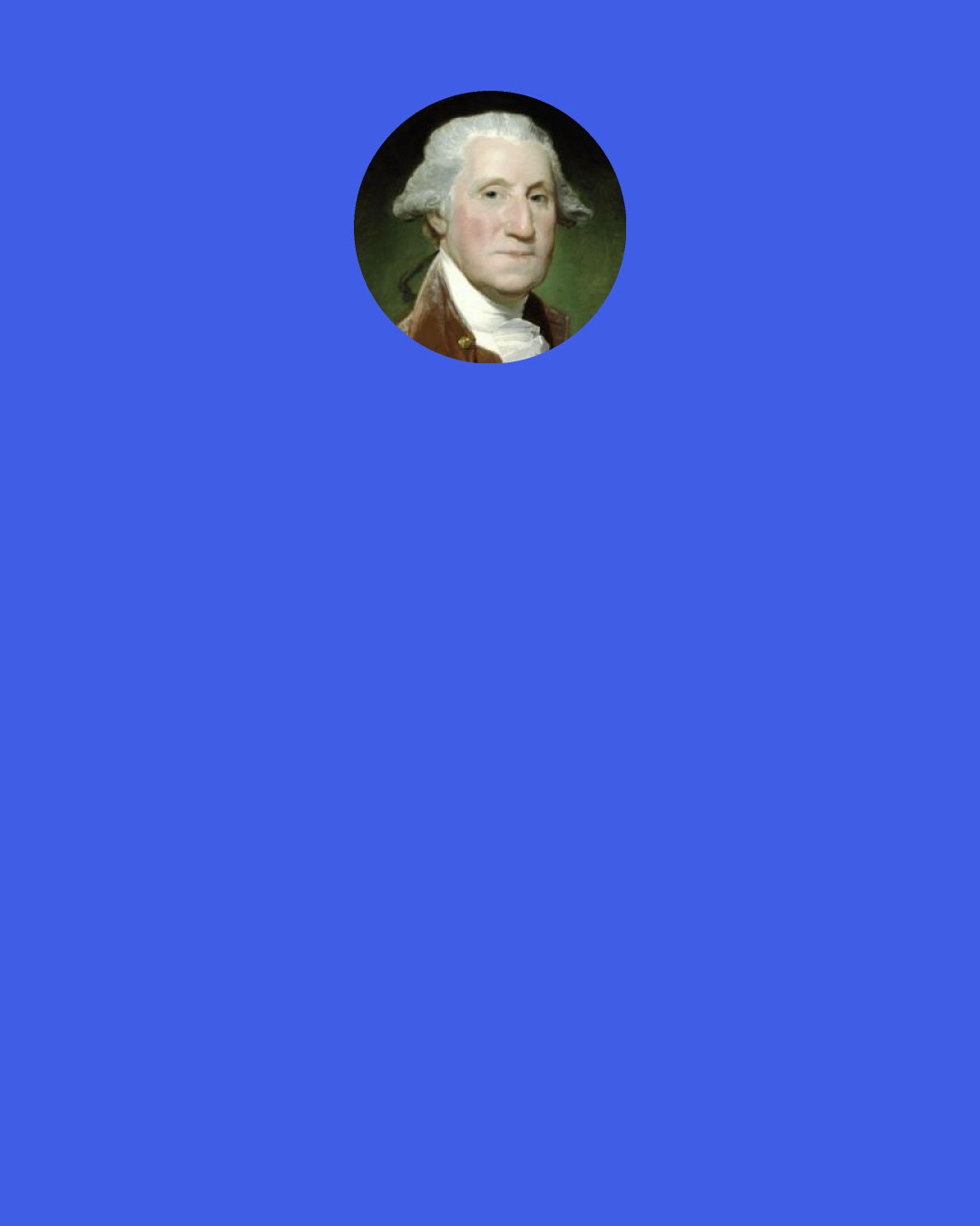 George Washington: Happiness depends more upon the internal frame of a person’s own mind, than on the externals in the world.