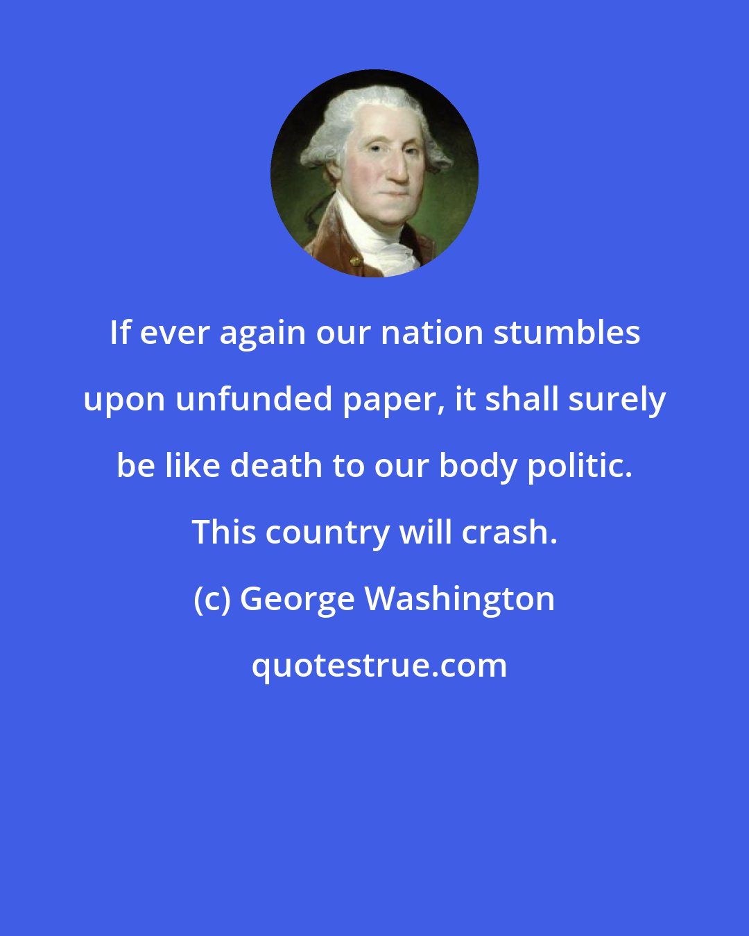 George Washington: If ever again our nation stumbles upon unfunded paper, it shall surely be like death to our body politic. This country will crash.