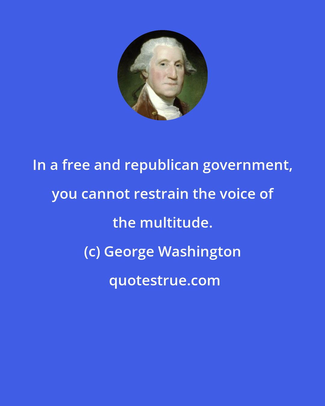 George Washington: In a free and republican government, you cannot restrain the voice of the multitude.