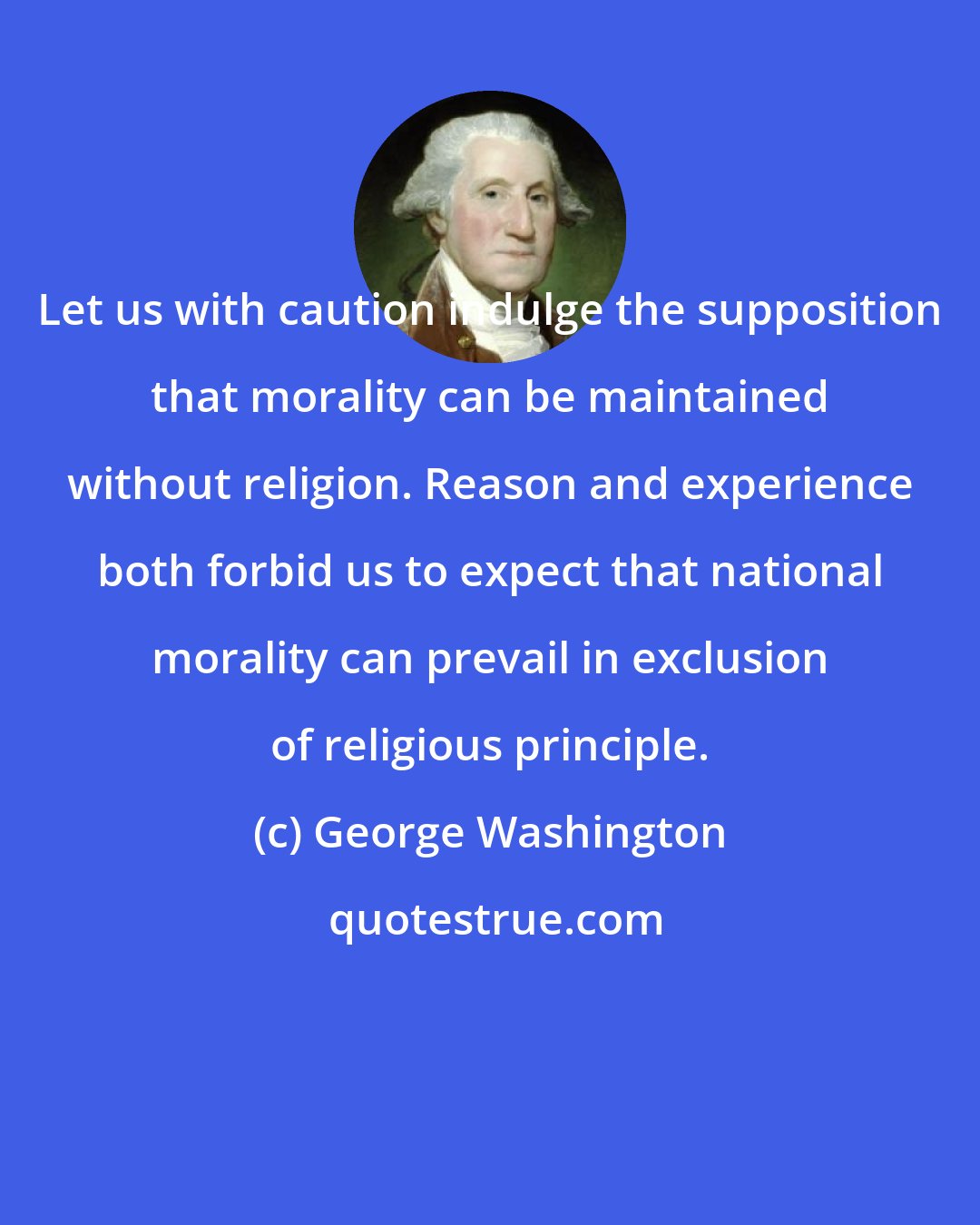 George Washington: Let us with caution indulge the supposition that morality can be maintained without religion. Reason and experience both forbid us to expect that national morality can prevail in exclusion of religious principle.