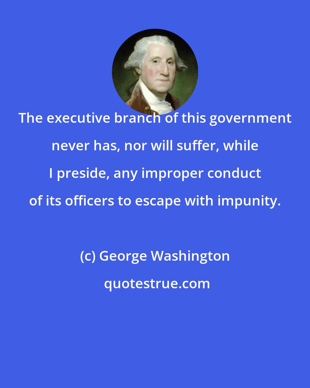 George Washington: The executive branch of this government never has, nor will suffer, while I preside, any improper conduct of its officers to escape with impunity.