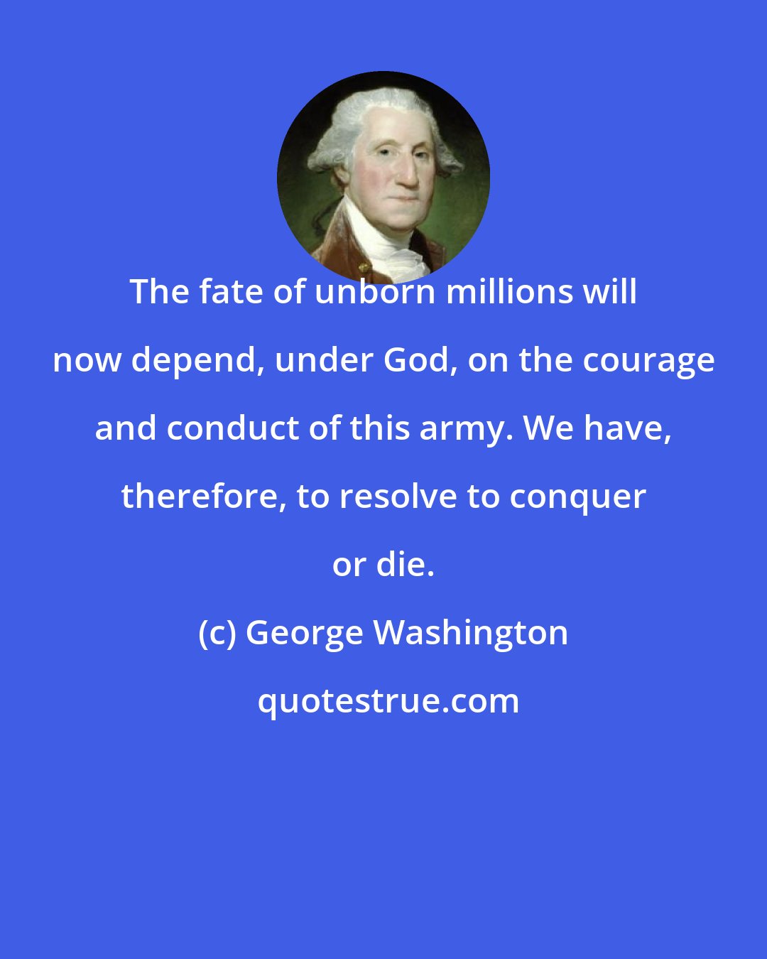 George Washington: The fate of unborn millions will now depend, under God, on the courage and conduct of this army. We have, therefore, to resolve to conquer or die.