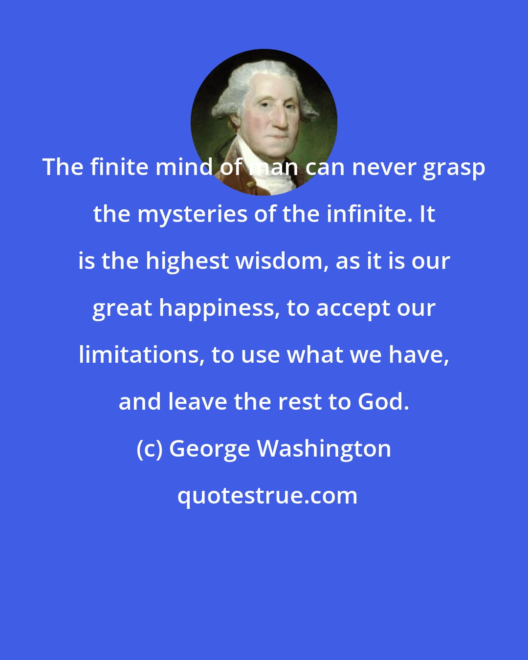 George Washington: The finite mind of man can never grasp the mysteries of the infinite. It is the highest wisdom, as it is our great happiness, to accept our limitations, to use what we have, and leave the rest to God.